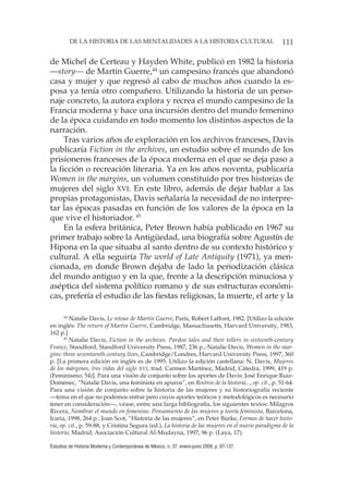 111DE LA HISTORIA DE LAS MENTALIDADES A LA HISTORIA CULTURAL
Estudios de Historia Moderna y Contemporánea de México, n. 37, enero-junio 2009, p. 97-137.
de Michel de Certeau y Hayden White, publicó en 1982 la historia
—story— de Martin Guerre,44
un campesino francés que abandonó
casa y mujer y que regresó al cabo de muchos años cuando la es-
posa ya tenía otro compañero. Utilizando la historia de un perso-
naje concreto, la autora explora y recrea el mundo campesino de la
Francia moderna y hace una incursión dentro del mundo femenino
de la época cuidando en todo momento los distintos aspectos de la
narración.
Tras varios años de exploración en los archivos franceses, Davis
publicaría Fiction in the archives, un estudio sobre el mundo de los
prisioneros franceses de la época moderna en el que se deja paso a
la ficción o recreación literaria. Ya en los años noventa, publicaría
Women in the margins, un volumen constituido por tres historias de
mujeres del siglo XVI. En este libro, además de dejar hablar a las
propias protagonistas, Davis señalaría la necesidad de no interpre-
tar las épocas pasadas en función de los valores de la época en la
que vive el historiador. 45
En la esfera británica, Peter Brown había publicado en 1967 su
primer trabajo sobre la Antigüedad, una biografía sobre Agustín de
Hipona en la que situaba al santo dentro de su contexto histórico y
cultural. A ella seguiría The world of Late Antiquity (1971), ya men-
cionada, en donde Brown dejaba de lado la periodización clásica
del mundo antiguo y en la que, frente a la descripción minuciosa y
aséptica del sistema político romano y de sus estructuras económi-
cas, prefería el estudio de las fiestas religiosas, la muerte, el arte y la
44
Natalie Davis, Le retour de Martin Guerre, París, Robert Laffont, 1982. [Utilizo la edición
en inglés: The return of Martin Guerre, Cambridge, Massachusetts, Harvard University, 1983,
162 p.]
45
Natalie Davis, Fiction in the archives. Pardon tales and their tellers in sixteenth-century
France, Standford, Standford University Press, 1987, 236 p.; Natalie Davis, Women in the mar-
gins: three seventeenth-century lives, Cambridge/Londres, Harvard University Press, 1997, 360
p. [La primera edición en inglés es de 1995. Utilizo la edición castellana: N. Davis, Mujeres
de los márgenes, tres vidas del siglo XVI, trad. Carmen Martínez, Madrid, Cátedra, 1999, 419 p.
(Feminismo, 54)]. Para una visión de conjunto sobre los aportes de Davis: José Enrique Ruiz-
Domènec, “Natalie Davis, una feminista en apuros”, en Rostros de la historia..., op. cit., p. 51-64.
Para una visión de conjunto sobre la historia de las mujeres y su historiografía reciente
—tema en el que no podemos entrar pero cuyos aportes teóricos y metodológicos es necesario
tener en consideración—, véase, entre una larga bibliografía, los siguientes textos: Milagros
Rivera, Nombrar el mundo en femenino. Pensamiento de las mujeres y teoría feminista, Barcelona,
Icaria, 1998, 264 p.; Joan Scot, “Historia de las mujeres”, en Peter Burke, Formas de hacer histo-
ria, op. cit., p. 59-88, y Cristina Segura (ed.), La historia de las mujeres en el nuevo paradigma de la
historia, Madrid, Asociación Cultural Al-Mudayna, 1997, 96 p. (Laya, 17).
 
