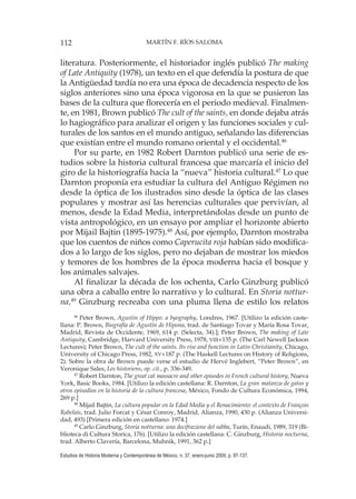 112 MARTÍN F. RÍOS SALOMA
Estudios de Historia Moderna y Contemporánea de México, n. 37, enero-junio 2009, p. 97-137.
literatura. Posteriormente, el historiador inglés publicó The making
of Late Antiquity (1978), un texto en el que defendía la postura de que
la Antigüedad tardía no era una época de decadencia respecto de los
siglos anteriores sino una época vigorosa en la que se pusieron las
bases de la cultura que florecería en el periodo medieval. Finalmen-
te, en 1981, Brown publicó The cult of the saints, en donde dejaba atrás
lo hagiográfico para analizar el origen y las funciones sociales y cul-
turales de los santos en el mundo antiguo, señalando las diferencias
que existían entre el mundo romano oriental y el occidental.46
Por su parte, en 1982 Robert Darnton publicó una serie de es-
tudios sobre la historia cultural francesa que marcaría el inicio del
giro de la historiografía hacia la “nueva” historia cultural.47
Lo que
Darnton proponía era estudiar la cultura del Antiguo Régimen no
desde la óptica de los ilustrados sino desde la óptica de las clases
populares y mostrar así las herencias culturales que pervivían, al
menos, desde la Edad Media, interpretándolas desde un punto de
vista antropológico, en un ensayo por ampliar el horizonte abierto
por Mijail Bajtin (1895-1975).48
Así, por ejemplo, Darnton mostraba
que los cuentos de niños como Caperucita roja habían sido modifica-
dos a lo largo de los siglos, pero no dejaban de mostrar los miedos
y temores de los hombres de la época moderna hacia el bosque y
los animales salvajes.
Al finalizar la década de los ochenta, Carlo Ginzburg publicó
una obra a caballo entre lo narrativo y lo cultural. En Storia nottur-
na,49
Ginzburg recreaba con una pluma llena de estilo los relatos
46
Peter Brown, Agustin of Hippo: a byography, Londres, 1967. [Utilizo la edición caste-
llana: P. Brown, Biografía de Agustín de Hipona, trad. de Santiago Tovar y María Rosa Tovar,
Madrid, Revista de Occidente, 1969, 614 p. (Selecta, 34).]; Peter Brown, The making of Late
Antiquity, Cambridge, Harvard University Press, 1978, VIII+135 p. (The Carl Newell Jackson
Lectures); Peter Brown, The cult of the saints. Its rise and function in Latin Christianity, Chicago,
University of Chicago Press, 1982, XV+187 p. (The Haskell Lectures on History of Religions,
2). Sobre la obra de Brown puede verse el estudio de Hervé Inglebert, “Peter Brown”, en
Veronique Sales, Les historiens, op. cit., p. 336-349.
47
Robert Darnton, The great cat massacre and other episodes in French cultural history, Nueva
York, Basic Books, 1984. [Utilizo la edición castellana: R. Darnton, La gran matanza de gatos y
otros episodios en la historia de la cultura francesa, México, Fondo de Cultura Económica, 1994,
269 p.]
48
Mijail Bajtin, La cultura popular en la Edad Media y el Renacimiento: el contexto de François
Rabelais, trad. Julio Forcat y César Conroy, Madrid, Alianza, 1990, 430 p. (Alianza Universi-
dad, 493) [Primera edición en castellano: 1974.]
49
Carlo Ginzburg, Storia notturna: una decifrazione del sabba, Turín, Enaudi, 1989, 319 (Bi-
blioteca di Cultura Storica, 176). [Utilizo la edición castellana: C. Ginzburg, Historia nocturna,
trad. Alberto Clavería, Barcelona, Muhnik, 1991, 362 p.]
 