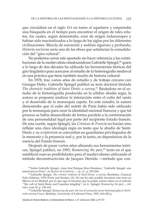 113DE LA HISTORIA DE LAS MENTALIDADES A LA HISTORIA CULTURAL
Estudios de Historia Moderna y Contemporánea de México, n. 37, enero-junio 2009, p. 97-137.
que circulaban en el siglo XVI en torno al aquelarre y emprendía
una búsqueda en el tiempo para encontrar el origen de tales rela-
tos, los cuales, según demostraba, eran de origen indoeuropeo y
habían sido reactualizados a lo largo de los siglos por las diferentes
civilizaciones. Mezcla de narración y análisis riguroso y profundo,
Historia nocturna sería una de las obras que señalarían la consolida-
ción del “giro cultural”.
No podemos cerrar este apartado sin hacer referencia a las contri-
buciones de la medievalista estadounidense Gabrielle Spiegel,50
quien
a lo largo de dos décadas ha utilizado las herramientas téoricas del
giro lingüístico para acercarse al estudio de la historiografía medieval
en una práctica que tiene también mucho de historia cultural.
En 1978, tras varios años de estudio y de trabajo cercano con
Georges Duby, Gabrielle Spiegel publicó su tesis doctoral titulada
The chronicle tradition of Saint Denis: a survey.51
Basándose en el es-
tudio de la historiografía producida en la célebre abadía regia, la
autora se proponía analizar la interacción entre el culto del santo
y el desarrollo de la monarquía capeta. En este estudio, la autora
demostraba que el culto del mártir de París había sido utilizado
por la monarquía para crear la identidad nacional francesa y que tal
proceso se había desarrollado de forma paralela a la conformación
de una personalidad legal por parte del incipiente Estado francés.
De esta suerte, según Spiegel, las Crónicas de Francia no hacían sino
reflejar una clara ideología regia en tanto que la abadía de Saint-
Denis y su scriptorium se convertían en guardianes privilegiados de
la memoria y la presencia real y, por lo tanto, en depositarios de la
esencia del Estado francés.
Después de pasar varios años afinando sus herramientas teóri-
cas, Spiegel publicó, en 1993, Romancing the past,52
texto en el que
estableció nuevas posibilidades para el medievalismo utilizando el
método deconstructivista de Jacques Derrida —método que con-
50
Sobre Gabrielle Spiegel, véase José Enrique Ruiz-Domènec, “Gabrielle Spiegel: una
americana en París”, en Rostros de la historia…, op. cit., p. 255-268.
51
Gabrielle Spiegel, The cronicle tradition of Saint-Denis: a survey, Brookline, Classical
Folio Editions, 1978 (Texts and Studies, 10). No me ha sido posible encontrar este texto en
México ni en Madrid, por lo que sigo el resumen que la propia autora ofrece en el artículo
“The cult of Saint-Denis and Capetian kingship”, en G. Spiegel, Romancing the past..., vid.
infra, nota 52, p. 138-162.
52
Gabrielle Spiegel, Romancing the past: the rise of vernacular prose historiography in thirte-
enth-century France, Berkeley, University of Caliornia Press, 1993, XIII+422 p.
 
