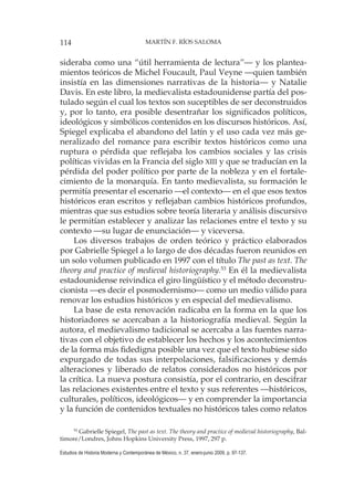 114 MARTÍN F. RÍOS SALOMA
Estudios de Historia Moderna y Contemporánea de México, n. 37, enero-junio 2009, p. 97-137.
sideraba como una “útil herramienta de lectura”— y los plantea-
mientos teóricos de Michel Foucault, Paul Veyne —quien también
insistía en las dimensiones narrativas de la historia— y Natalie
Davis. En este libro, la medievalista estadounidense partía del pos-
tulado según el cual los textos son suceptibles de ser deconstruidos
y, por lo tanto, era posible desentrañar los significados políticos,
ideológicos y simbólicos contenidos en los discursos históricos. Así,
Spiegel explicaba el abandono del latín y el uso cada vez más ge-
neralizado del romance para escribir textos históricos como una
ruptura o pérdida que reflejaba los cambios sociales y las crisis
políticas vividas en la Francia del siglo XIII y que se traducían en la
pérdida del poder político por parte de la nobleza y en el fortale-
cimiento de la monarquía. En tanto medievalista, su formación le
permitía presentar el escenario —el contexto— en el que esos textos
históricos eran escritos y reflejaban cambios históricos profundos,
mientras que sus estudios sobre teoría literaria y análisis discursivo
le permitían establecer y analizar las relaciones entre el texto y su
contexto —su lugar de enunciación— y viceversa.
Los diversos trabajos de orden teórico y práctico elaborados
por Gabrielle Spiegel a lo largo de dos décadas fueron reunidos en
un solo volumen publicado en 1997 con el título The past as text. The
theory and practice of medieval historiography.53
En él la medievalista
estadounidense reivindica el giro lingüístico y el método deconstru-
cionista —es decir el posmodernismo— como un medio válido para
renovar los estudios históricos y en especial del medievalismo.
La base de esta renovación radicaba en la forma en la que los
historiadores se acercaban a la historiografía medieval. Según la
autora, el medievalismo tadicional se acercaba a las fuentes narra-
tivas con el objetivo de establecer los hechos y los acontecimientos
de la forma más fidedigna posible una vez que el texto hubiese sido
expurgado de todas sus interpolaciones, falsificaciones y demás
alteraciones y liberado de relatos considerados no históricos por
la crítica. La nueva postura consistía, por el contrario, en descifrar
las relaciones existentes entre el texto y sus referentes —históricos,
culturales, políticos, ideológicos— y en comprender la importancia
y la función de contenidos textuales no históricos tales como relatos
53
Gabrielle Spiegel, The past as text. The theory and practice of medieval historiography, Bal-
timore/Londres, Johns Hopkins University Press, 1997, 297 p.
 