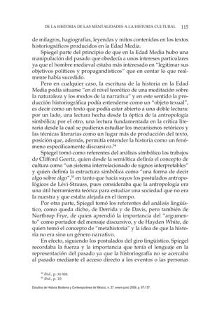 115DE LA HISTORIA DE LAS MENTALIDADES A LA HISTORIA CULTURAL
Estudios de Historia Moderna y Contemporánea de México, n. 37, enero-junio 2009, p. 97-137.
de milagros, hagiografías, leyendas y mitos contenidos en los textos
historiográficos producidos en la Edad Media.
Spiegel parte del principio de que en la Edad Media hubo una
manipulación del pasado que obedecía a unos intereses particulares
ya que el hombre medieval estaba más interesado en “legitimar sus
objetivos políticos y propagandísticos” que en contar lo que real-
mente había sucedido.
Pero en cualquier caso, la escritura de la historia en la Edad
Media podía situarse “en el nivel teorético de una meditación sobre
la naturaleza y los modos de la narrativa” y en este sentido la pro-
ducción historiográfica podía entenderse como un “objeto texual”,
es decir como un texto que podía estar abierto a una doble lectura:
por un lado, una lectura hecha desde la óptica de la antropología
simbólica; por el otro, una lectura fundamentada en la crítica lite-
raria desde la cual se pudieran estudiar los mecanismos retóricos y
las técnicas literarias como un lugar más de producción del texto,
posición que, además, permitía entender la historia como un fenó-
meno específicamente discursivo.54
Spiegel tomó como referentes del análisis simbólico los trabajos
de Clifford Geertz, quien desde la semiótica definía el concepto de
cultura como “un sistema interrelacionado de signos interpretables”
y quien definía la estructura simbólica como “una forma de decir
algo sobre algo”,55
en tanto que hacía suyos los postulados antropo-
lógicos de Lévi-Strauss, pues consideraba que la antropología era
una útil herramienta teórica para estudiar una sociedad que no era
la nuestra y que estaba alejada en el tiempo.
Por otra parte, Spiegel tomó los referentes del análisis lingüís-
tico, como queda dicho, de Derrida y de Davis, pero también de
Northrop Frye, de quien aprendió la importancia del “argumen-
to” como portador del mensaje discursivo, y de Hayden White, de
quien tomó el concepto de “metahistoria” y la idea de que la histo-
ria no era sino un género narrativo.
En efecto, siguiendo los postulados del giro lingüístico, Spiegel
recordaba la fuerza y la importancia que tenía el lenguaje en la
representación del pasado ya que la historiografía no se acercaba
al pasado mediante el acceso directo a los eventos o las personas
54
Ibid., p. XI-XIII.
55
Ibid., p. 10.
 