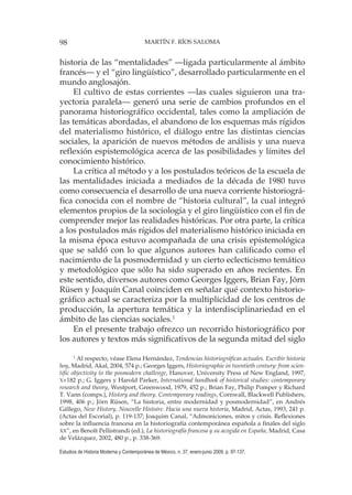98 MARTÍN F. RÍOS SALOMA
Estudios de Historia Moderna y Contemporánea de México, n. 37, enero-junio 2009, p. 97-137.
historia de las “mentalidades” —ligada particularmente al ámbito
francés— y el “giro lingüístico”, desarrollado particularmente en el
mundo anglosajón.
El cultivo de estas corrientes —las cuales siguieron una tra-
yectoria paralela— generó una serie de cambios profundos en el
panorama historiográfico occidental, tales como la ampliación de
las temáticas abordadas, el abandono de los esquemas más rígidos
del materialismo histórico, el diálogo entre las distintas ciencias
sociales, la aparición de nuevos métodos de análisis y una nueva
reflexión espistemológica acerca de las posibilidades y límites del
conocimiento histórico.
La crítica al método y a los postulados teóricos de la escuela de
las mentalidades iniciada a mediados de la década de 1980 tuvo
como consecuencia el desarrollo de una nueva corriente historiográ-
fica conocida con el nombre de “historia cultural”, la cual integró
elementos propios de la sociología y el giro lingüístico con el fin de
comprender mejor las realidades históricas. Por otra parte, la crítica
a los postulados más rígidos del materialismo histórico iniciada en
la misma época estuvo acompañada de una crisis epistemológica
que se saldó con lo que algunos autores han calificado como el
nacimiento de la posmodernidad y un cierto eclecticismo temático
y metodológico que sólo ha sido superado en años recientes. En
este sentido, diversos autores como Georges Iggers, Brian Fay, Jörn
Rüsen y Joaquín Canal coinciden en señalar qué contexto historio-
gráfico actual se caracteriza por la multiplicidad de los centros de
producción, la apertura temática y la interdisciplinariedad en el
ámbito de las ciencias sociales.1
En el presente trabajo ofrezco un recorrido historiográfico por
los autores y textos más significativos de la segunda mitad del siglo
1
Al respecto, véase Elena Hernández, Tendencias historiográficas actuales. Escribir historia
hoy, Madrid, Akal, 2004, 574 p.; Georges Iggers, Historiographie in twentieth century: from scien-
tific objectivity to the posmodern challenge, Hanover, University Press of New England, 1997,
X+182 p.; G. Iggers y Harold Parker, International handbook of historical studies: contemporary
research and theory, Westport, Greenwood, 1979, 452 p.; Brian Fay, Philip Pomper y Richard
T. Vann (comps.), History and theory. Contemporary readings, Cornwall, Blackwell Publishers,
1998, 406 p.; Jörn Rüsen, “La historia, entre modernidad y posmodernidad”, en Andrés
Gállego, New History, Nouvelle Histoire. Hacia una nueva historia, Madrid, Actas, 1993, 241 p.
(Actas del Escorial), p. 119-137; Joaquim Canal, “Admoniciones, mitos y crisis. Reflexiones
sobre la influencia francesa en la historiografía contemporánea española a finales del siglo
XX”, en Benoît Pellistrandi (ed.), La historiografía francesa y su acogida en España, Madrid, Casa
de Velázquez, 2002, 480 p., p. 338-369.
 