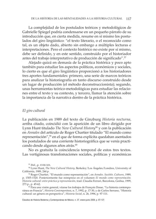 117DE LA HISTORIA DE LAS MENTALIDADES A LA HISTORIA CULTURAL
Estudios de Historia Moderna y Contemporánea de México, n. 37, enero-junio 2009, p. 97-137.
La complejidad de los postulados teóricos y metodológicos de
Gabrielle Spiegel podría condensarse en un pequeño párrafo de su
introducción que, en cierta medida, resume en sí mismo los postu-
lados del giro lingüístico: “el texto literario, o el reconocido como
tal, es un objeto dado, abierto sin embargo a múltiples lecturas e
interpretaciones. Pero el contexto histórico no existe por sí mismo,
debe ser definido, y en este sentido, construido por el historiador
antes del trabajo interpretativo de producción de significado”.57
Alejado quizá en demasía de la práctica histórica y poco apto
también para estudiar los aspectos políticos, económicos y sociales,
lo cierto es que el giro lingüístico proporcionó a los historiadores
tres aportes fundamentales: primero, una serie de marcos teóricos
para analizar la historiografía en tanto discurso construido desde
un lugar de producción (el método deconstruccionista); segundo,
unas herramientas teórico-metodológicas para estudiar las relacio-
nes entre el texto y su contexto, y tercero, llamar la atención sobre
la importancia de la narrativa dentro de la práctica histórica.
El giro cultural
La publicación en 1989 del texto de Ginzburg Historia nocturna,
arriba citado, coincidió con la aparición de un libro dirigido por
Lynn Hunt titulado The New Cultural History58
y con la publicación
en Annales del artículo de Roger Chartier titulado “El mundo como
representación”,59
en el que de forma explícita quedaban asentados
los postulados de una corriente historiográfica que se venía practi-
cando desde algunos años atrás.60
No es gratuita la coincidencia temporal de estos tres textos.
Las vertiginosas transfomaciones sociales, políticas y económicas
57
Ibid., p. XVIII-XIX.
58
Lynn Hunt, The New Cultural History, Berkeley/Los Ángeles/Londres, University of
California, 1989, 244 p.
59
Roger Chartier, “El mundo como representación”, en Annales. Sociétés. Cultures, 1989,
p. 1505-1520. Posteriormente fue reimpreso en el volumen El mundo como representación.
Historia cultural: entre práctica y representación, trad. Claudia Ferrari, Barcelona, Gedisa, 1999,
273 p., p. 45-62.
60
Para una visión general, véanse los trabajos de François Dosse, “La historia contempo-
ránea en Francia”, Historia Contemporánea, n. 7, 1992, p. 17-30, y de Carlos Serrano, “Historia
cultural: un género en perspectiva”, Historia Social, n. 26, 1996, p. 97-111.
 