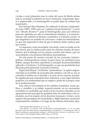 118 MARTÍN F. RÍOS SALOMA
Estudios de Historia Moderna y Contemporánea de México, n. 37, enero-junio 2009, p. 97-137.
vividas a nivel planetario tras la caída del muro de Berlín abrían
ante la sociedad occidental un nuevo horizonte, inquietante, igno-
to e inaprensible y la historiografía no podía dejar de reflejar esas
inquietudes.
Jose Enrique Ruiz-Domènec ha calificado el decenio comprendi-
do entre 1988 y 1998 como un “auténtico borde fronterizo” y como
una “década decisiva”61
para la historiografía, pues por entonces
parecían agotados no sólo el materialismo histórico y el estructu-
ralismo sino también la historia cuantitativa y la hisoria social y el
giro lingüístico no acababa de convencer a todos los historiadores,
ya que aún imperaba la idea de que la historia debía explicar más
que contar.
La respuesta a esta encrucijada vino dada, como no podía ser de
otra forma, por la colaboración entre las distintas formas de hacer
historia, por el diálogo con las ciencias sociales más afines y por un
acercamiento a las posturas filosóficas posmodernas.
En este punto de nuestra revisión de las corrientes historio-
gráficas contemporáneas merece la pena hacer un paréntesis para
definir, aunque de forma superficial, el concepto de posmodernidad
aplicado a la historia y la historiografía, ya que sus postulados han
afectado profundamente la práctica histórica.
Según Jörn Rüsen,62
el término “posmoderno” se aplicó origina-
riamente en el ámbito de la producción artística y de ahí su uso se
extendió al ámbito de la filosofía y al resto de las ciencias sociales.
Su significado más inmediato hace referencia a una etapa histórica
posterior a la modernidad que se origina a partir de la propia crisis
de la modernización.
Esta crisis se hizo patente en los ámbitos económico, social, po-
lítico y científico y se reflejó, respectivamente, en un crecimiento
económico no sostenible que acaba con los recursos naturales, en un
agotamiento del principio de igualdad entre los individuos y las so-
ciedades, en el no respeto de los derechos humanos y civiles y en la
ruptura del paradigma de racionalidad y objetividad que caracterizó
el pensamiento científico a lo largo de los últimos doscientos años.
61
José Enrique Ruiz-Domènec, op. cit., p. 19.
62
Jörn Rüsen, “La historia, entre modernidad y postmodernidad”, op. cit. Las ideas
del autor sobre este tema fueron complementadas en el capítulo 8, “Loosening the order of
history: modernity, posmodernity, memory”, del libro History: narration, interpretation, orien-
tation, Nueva York, Berghahn Books, 2005, 222 p., p. 129-143.
 