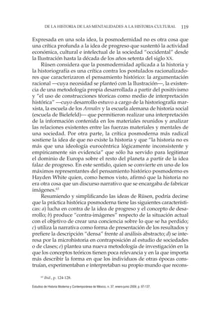 119DE LA HISTORIA DE LAS MENTALIDADES A LA HISTORIA CULTURAL
Estudios de Historia Moderna y Contemporánea de México, n. 37, enero-junio 2009, p. 97-137.
Expresada en una sola idea, la posmodernidad no es otra cosa que
una crítica profunda a la idea de progreso que sustentó la actividad
económica, cultural e intelectual de la sociedad “occidental” desde
la Ilustración hasta la década de los años setenta del siglo XX.
Rüsen considera que la posmodernidad aplicada a la historia y
la historiografía es una crítica contra los postulados racionalizado-
res que caracterizaron el pensamiento histórico: la argumentación
racional —cuya necesidad se planteó con la Ilustración—, la existen-
cia de una metodología propia desarrollada a partir del positivismo
y “el uso de construcciones téoricas como medio de interpretación
histórica” —cuyo desarrollo estuvo a cargo de la historiografía mar-
xista, la escuela de los Annales y la escuela alemana de historia social
(escuela de Bielefeld)— que permitieron realizar una interpretación
de la información contenida en los materiales reunidos y analizar
las relaciones existentes entre las fuerzas materiales y mentales de
una sociedad. Por otra parte, la crítica posmoderna más radical
sostiene la idea de que no existe la historia y que “la historia no es
más que una ideología eurocéntrica lógicamente inconsistente y
empíricamente sin evidencia” que sólo ha servido para legitimar
el dominio de Europa sobre el resto del planeta a partir de la idea
falaz de progreso. En este sentido, quien se convierte en uno de los
máximos representantes del pensamiento histórico posmoderno es
Hayden White quien, como hemos visto, afirmó que la historia no
era otra cosa que un discurso narrativo que se encargaba de fabricar
imágenes.63
Resumiendo y simplificando las ideas de Rüsen, podría decirse
que la práctica histórica posmoderna tiene las siguientes característi-
cas: a) lucha en contra de la idea de progreso y el concepto de desa-
rrollo; b) produce “contra-imágenes” respecto de la situación actual
con el objetivo de crear una conciencia sobre lo que se ha perdido;
c) utiliza la narrativa como forma de presentación de los resultados y
prefiere la descripción “densa” frente al análisis abstracto; d) se inte-
resa por la microhistoria en contraposición al estudio de sociedades
o de clases; e) plantea una nueva metodología de investigación en la
que los conceptos teóricos tienen poca relevancia y en la que importa
más describir la forma en que los individuos de otras épocas cons-
truían, experimentaban e interpretaban su propio mundo que recons-
63
Ibid., p. 124-128.
 