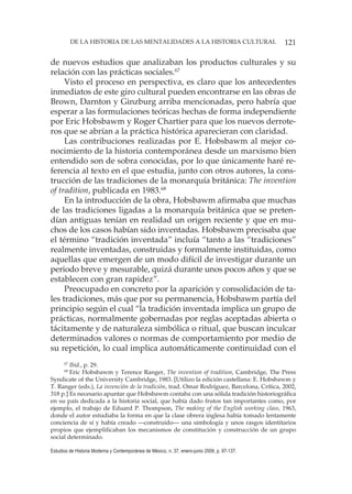 121DE LA HISTORIA DE LAS MENTALIDADES A LA HISTORIA CULTURAL
Estudios de Historia Moderna y Contemporánea de México, n. 37, enero-junio 2009, p. 97-137.
de nuevos estudios que analizaban los productos culturales y su
relación con las prácticas sociales.67
Visto el proceso en perspectiva, es claro que los antecedentes
inmediatos de este giro cultural pueden encontrarse en las obras de
Brown, Darnton y Ginzburg arriba mencionadas, pero habría que
esperar a las formulaciones teóricas hechas de forma independiente
por Eric Hobsbawm y Roger Chartier para que los nuevos derrote-
ros que se abrían a la práctica histórica aparecieran con claridad.
Las contribuciones realizadas por E. Hobsbawm al mejor co-
nocimiento de la historia contemporánea desde un marxismo bien
entendido son de sobra conocidas, por lo que únicamente haré re-
ferencia al texto en el que estudia, junto con otros autores, la cons-
trucción de las tradiciones de la monarquía británica: The invention
of tradition, publicada en 1983.68
En la introducción de la obra, Hobsbawm afirmaba que muchas
de las tradiciones ligadas a la monarquía británica que se preten-
dían antiguas tenían en realidad un origen reciente y que en mu-
chos de los casos habían sido inventadas. Hobsbawm precisaba que
el término “tradición inventada” incluía “tanto a las “tradiciones”
realmente inventadas, construidas y formalmente instituidas, como
aquellas que emergen de un modo difícil de investigar durante un
periodo breve y mesurable, quizá durante unos pocos años y que se
establecen con gran rapidez”.
Preocupado en concreto por la aparición y consolidación de ta-
les tradiciones, más que por su permanencia, Hobsbawm partía del
principio según el cual “la tradición inventada implica un grupo de
prácticas, normalmente gobernadas por reglas aceptadas abierta o
tácitamente y de naturaleza simbólica o ritual, que buscan inculcar
determinados valores o normas de comportamiento por medio de
su repetición, lo cual implica automáticamente continuidad con el
67
Ibid., p. 29.
68
Eric Hobsbawm y Terence Ranger, The invention of tradition, Cambridge, The Press
Syndicate of the University Cambridge, 1983. [Utilizo la edición castellana: E. Hobsbawm y
T. Ranger (eds.), La invención de la tradición, trad. Omar Rodríguez, Barcelona, Crítica, 2002,
318 p.] Es necesario apuntar que Hobsbawm contaba con una sólida tradición historiográfica
en su país dedicada a la historia social, que había dado frutos tan importantes como, por
ejemplo, el trabajo de Eduard P. Thompson, The making of the English working class, 1963,
donde el autor estudiaba la forma en que la clase obrera inglesa había tomado lentamente
conciencia de sí y había creado —construido— una simbología y unos rasgos identitarios
propios que ejemplificaban los mecanismos de constitución y construcción de un grupo
social determinado.
 