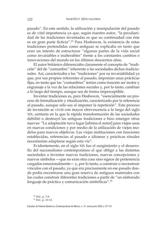 122 MARTÍN F. RÍOS SALOMA
Estudios de Historia Moderna y Contemporánea de México, n. 37, enero-junio 2009, p. 97-137.
pasado”. En este sentido, la utilización y manipulación del pasado
es de vital importancia ya que, según nuestro autor, “la peculiari-
dad de las tradiciones inventadas es que su continuidad con éste
es en gran parte ficticia”.69
Para Hosbawm, la existencia de estas
tradiciones pretendidas como antiguas se explicaba en tanto que
eran un intento de estructurar “algunas partes de la vida social
como invariables e inalterables” frente a los constantes cambios e
innovaciones del mundo en los últimos doscientos años.
El autor británico diferenciaba claramente el concepto de “tradi-
ción” del de “costumbre” inherente a las sociedades dichas tradicio-
nales. Así, caracterizaba a las “tradiciones” por su invariabilidad ya
que, por sus propios referentes al pasado, imponían unas prácticas
fijas, en tanto que las “costumbres” tenían como función ser motor y
engranaje a la vez de las relaciones sociales y, por lo tanto, cambian
a lo largo del tiempo, aunque sea de forma imperceptible.
Inventar tradiciones es, para Hosbawm, “esencialmente un pro-
ceso de formalización y ritualización, caracterizado por la referencia
al pasado, aunque sólo sea al imponer la repetición”. Este proceso
de invención se vivió con mayor efervescencia a lo largo del siglo
XIX, centuria en la que la rápida transformación de las sociedades
debilitó o destruyó las antiguas tradiciones e hizo emerger otras
nuevas: “La adaptación tuvo lugar [afirma el autor] para viejos usos
en nuevas condiciones y por medio de la utilización de viejos mo-
delos para nuevos objetivos. Las viejas instituciones con funciones
establecidas, referencias al pasado e idiomas y prácticas rituales
necesitarían adaptarse según esta vía”.
Evidentemente, en el siglo XIX fue el surgimiento y el desarro-
llo del nacionalismo contemporáneo el que obligó a las distintas
sociedades a inventar nuevas tradiciones, nuevas concepciones y
nuevos símbolos —que no eran otra cosa sino signos de pertenencia
cargados emocionalmente— y, por lo tanto, a construir o reconstruir
vínculos con el pasado, ya que era precisamente en ese pasado don-
de podía encontrarse una gran reserva de antiguos materiales con
los cuales construir diferentes tradiciones a partir de “un elaborado
lenguaje de práctica y comunicación simbólicas”.70
69
Ibid., p. 7-8.
70
Ibid., p. 10-12.
 