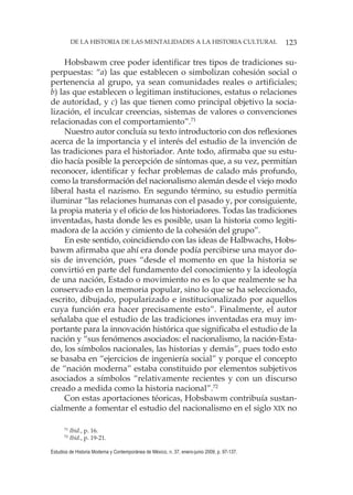 123DE LA HISTORIA DE LAS MENTALIDADES A LA HISTORIA CULTURAL
Estudios de Historia Moderna y Contemporánea de México, n. 37, enero-junio 2009, p. 97-137.
Hobsbawm cree poder identificar tres tipos de tradiciones su-
perpuestas: “a) las que establecen o simbolizan cohesión social o
pertenencia al grupo, ya sean comunidades reales o artificiales;
b) las que establecen o legitiman instituciones, estatus o relaciones
de autoridad, y c) las que tienen como principal objetivo la socia-
lización, el inculcar creencias, sistemas de valores o convenciones
relacionadas con el comportamiento”.71
Nuestro autor concluía su texto introductorio con dos reflexiones
acerca de la importancia y el interés del estudio de la invención de
las tradiciones para el historiador. Ante todo, afirmaba que su estu-
dio hacía posible la percepción de síntomas que, a su vez, permitían
reconocer, identificar y fechar problemas de calado más profundo,
como la transformación del nacionalismo alemán desde el viejo modo
liberal hasta el nazismo. En segundo término, su estudio permitía
iluminar “las relaciones humanas con el pasado y, por consiguiente,
la propia materia y el oficio de los historiadores. Todas las tradiciones
inventadas, hasta donde les es posible, usan la historia como legiti-
madora de la acción y cimiento de la cohesión del grupo”.
En este sentido, coincidiendo con las ideas de Halbwachs, Hobs-
bawm afirmaba que ahí era donde podía percibirse una mayor do-
sis de invención, pues “desde el momento en que la historia se
convirtió en parte del fundamento del conocimiento y la ideología
de una nación, Estado o movimiento no es lo que realmente se ha
conservado en la memoria popular, sino lo que se ha seleccionado,
escrito, dibujado, popularizado e institucionalizado por aquellos
cuya función era hacer precisamente esto”. Finalmente, el autor
señalaba que el estudio de las tradiciones inventadas era muy im-
portante para la innovación histórica que significaba el estudio de la
nación y “sus fenómenos asociados: el nacionalismo, la nación-Esta-
do, los símbolos nacionales, las historias y demás”, pues todo esto
se basaba en “ejercicios de ingeniería social” y porque el concepto
de “nación moderna” estaba constituido por elementos subjetivos
asociados a símbolos “relativamente recientes y con un discurso
creado a medida como la historia nacional”.72
Con estas aportaciones téoricas, Hobsbawm contribuía sustan-
cialmente a fomentar el estudio del nacionalismo en el siglo XIX no
71
Ibid., p. 16.
72
Ibid., p. 19-21.
 