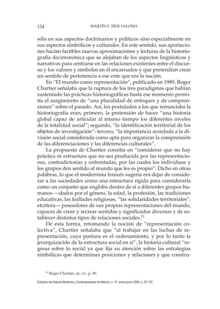 124 MARTÍN F. RÍOS SALOMA
Estudios de Historia Moderna y Contemporánea de México, n. 37, enero-junio 2009, p. 97-137.
sólo en sus aspectos doctrinarios y políticos sino especialmente en
sus aspectos símbólicos y culturales. En este sentido, sus aportacio-
nes hacían factibles nuevas aproximaciones y lecturas de la historio-
grafía decimonónica que se alejaban de los aspectos lingüísticos y
narrativos para centrarse en las relaciones existentes entre el discur-
so y los valores y símbolos en él encarnados y que pretendían crear
un sentido de pertenencia a ese ente que era la nación.
En “El mundo como representación”, publicado en 1989, Roger
Chartier señalaba que la ruptura de los tres paradigmas que habían
sustentado las prácticas historiográficas hasta ese momento permi-
tía el surgimiento de “una pluralidad de enfoques y de compren-
siones” sobre el pasado. Así, los postulados a los que renunciaba la
historiografía eran, primero, la pretensión de hacer “una historia
global capaz de articular al mismo tiempo los diferentes niveles
de la totalidad social”; segundo, “la identificación territorial de los
objetos de investigación”: tercero, “la importancia acordada a la di-
visión social considerada como apta para organizar la comprensión
de las diferenciaciones y las diferencias culturales”.
La propuesta de Chartier consitía en “considerar que no hay
práctica ni estructura que no sea producida por las representacio-
nes, contradictorias y enfrentadas, por las cuales los individuos y
los grupos den sentido al mundo que les es propio”. Dicho en otras
palabras, lo que el modernista francés sugería era dejar de conside-
rar a las sociedades como una estructura rígida para considerarla
como un conjunto que engloba dentro de sí a diferentes grupos hu-
manos —dados por el género, la edad, la profesión, las tradiciones
educativas, las lealtades religiosas, “las solidaridades territoriales”,
etcétera— poseedores de sus propias representaciones del mundo,
capaces de crear y recrear sentidos y significados diversos y de es-
tablecer distintos tipos de relaciones sociales.73
De esta forma, retomando la noción de “representación co-
lectiva”, Chartier señalaba que “al trabajar en las luchas de re-
presentación, cuya postura es el ordenamiento, y por lo tanto la
jerarquización de la estructura social en sí”, la historia cultural “re-
gresa sobre lo social ya que fija su atención sobre las estrategias
simbólicas que determinan posiciones y relaciones y que constru-
73
Roger Chartier, op. cit., p. 49.
 