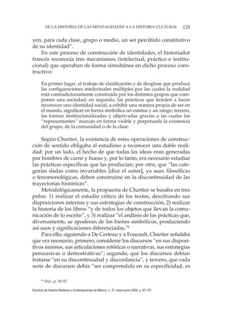 125DE LA HISTORIA DE LAS MENTALIDADES A LA HISTORIA CULTURAL
Estudios de Historia Moderna y Contemporánea de México, n. 37, enero-junio 2009, p. 97-137.
yen, para cada clase, grupo o medio, un ser percibido constitutivo
de su identidad”.
En este proceso de construcción de identidades, el historiador
francés reconocía tres mecanismos (intelectual, práctico e institu-
cional) que operaban de forma simultánea en dicho proceso cons-
tructivo:
En primer lugar, el trabajo de clasificación y de desglose que produce
las configuraciones intelectuales múltiples por las cuales la realidad
está contradictoriamente construida por los distintos grupos que com-
ponen una sociedad; en segundo, las prácticas que tienden a hacer
reconocer una identidad social, a exhibir una manera propia de ser en
el mundo, significar en forma simbólica un estatus y un rango; tercero,
las formas institucionalizadas y objetivadas gracias a las cuales los
“representantes” marcan en forma visible y perpetuada la existencia
del grupo, de la comunidad o de la clase.
Según Chartier, la existencia de estas operaciones de construc-
ción de sentido obligaba al estudioso a reconocer una doble reali-
dad: por un lado, el hecho de que todas las ideas eran generadas
por hombres de carne y hueso y, por lo tanto, era necesario estudiar
las prácticas específicas que las producían; por otro, que “las cate-
gorías dadas como invariables [dice el autor], ya sean filosóficas
o fenomenológicas, deben construirse en la discontinuidad de las
trayectorias históricas”.
Metodológicamente, la propuesta de Chartier se basaba en tres
polos: 1) realizar el estudio crítico de los textos, descifrando sus
disposiciones internas y sus estrategias de construcción; 2) realizar
la historia de los libros “y de todos los objetos que llevan la comu-
nicación de lo escrito”, y 3) realizar “el análisis de las prácticas que,
diversamente, se apoderan de los bienes simbólicos, produciendo
así usos y significaciones diferenciadas.74
Para ello, siguiendo a De Certeau y a Foucault, Chartier señalaba
que era necesario, primero, considerar los discursos “en sus disposi-
tivos mismos, sus articulaciones retóricas o narrativas, sus estrategias
persuasivas o demostrativas”; segundo, que los discursos debían
tratarse “en su discontinuidad y discordancia”, y tercero, que cada
serie de discursos debía “ser comprendida en su especificidad, es
74
Ibid., p. 50-57.
 