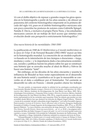 99DE LA HISTORIA DE LAS MENTALIDADES A LA HISTORIA CULTURAL
Estudios de Historia Moderna y Contemporánea de México, n. 37, enero-junio 2009, p. 97-137.
XX con el doble objetivo de repasar a grandes rasgos los giros opera-
dos en la historiografía a partir de los años sesenta y de ofrecer un
panorama del contexto historiográfico imperante en la primera dé-
cada del siglo XXI, pues en el ámbito historiográfico mexicano aún
son poco conocidas las posturas de autores como Gabrielle Spiegel,
Natalie Z. Davis, e inclusive el propio Pierre Nora, y los estudiantes
mexicanos carecen de un trabajo de fácil acceso que sintetice esta
evolución desde una perspectiva estrictamente historiográfica.2
Una nueva historia de las mentalidades: 1960-1980
La publicación en 1949 de El Mediterráneo y el mundo mediterráneo en
la época de Felipe II de Fernand Braudel (1902-1985)3
marcó un hito
en la historiografía mundial. La concreción de un modelo explicati-
vo basado en la interrelación de tres tiempos o duraciones —larga,
mediana y corta— y la importancia dada a las estructuras económi-
cas, sociales y políticas fueron los pilares sobre los que se construyó
una historia que se acercaba mucho al ideal de Bloch y Febvre de
hacer una historia “total”.
Sin embargo, en las décadas de los años cincuenta y sesenta la
influencia de Braudel se hizo notar especialmente en el desarrollo
de una historia serial y cuantitativa en la que lo mesurable se con-
vertía en el dato a establecer por el historiador. Tal corriente se
desarrolló no sólo en Francia —donde pueden citarse los trabajos
2
En este sentido, es importante señalar la utilidad de las antologías coordinadas por
Luis Gerardo Morales Moreno (comp.), Historia de la historiografía contemporánea (de 1968 a
nuestros días), México, Instituto de Investigaciones Dr. José María Luis Mora, 2005, 540 p.
(Antologías Universitarias), y Françoise Perus (comp.), Historia y literatura, México, Instituto
de Investigaciones Dr. José María Luis Mora, 1994, 301 p., respectivamente, las cuales ofrecen
textos representativos de las corrientes aquí expuestas. Entre las síntesis que pueden ser más
accesibles desde México hay que destacar los artículos de Miguel Ángel Cabrera, “Historia
y teoría de la sociedad: del giro culturalista al giro lingüístico”, en Carlos Forcadell e Ignacio
Peiró (coords.), Lecturas de la historia. Nueve reflexiones sobre la historia, Zaragoza, Institución
Fernando el Católico/Consejo Superior de Investigaciones Científicas, 2001, 273 p., p. 255-272;
Ignacio Olabarri, “La nueva historia, una estructura de larga duración”, en Andrés Gállego,
New History, Nouvelle Histoire. Hacia una nueva historia..., op. cit., p. 29-81, y las páginas intro-
ductorias del libro de Pablo Vázquez El espacio del poder. La corte en la historiografía modernista
española y europea, Valladolid, Universidad de Valladolid, Secretaría de Publicaciones, 2005,
372 p. Agradezco a Diego Améndolla el haberme señalado la existencia del texto de Perus.
3
Fernand Braudel, La Mediterranée et le monde méditerranéen à l’époque de Philippe II, París,
Armand Colin, 1949, XIX+1160 p. [Versión castellana: El Mediterráneo y el mundo mediterráneo
en la época de Felipe II, 2 v., México, Fondo de Cultura Económica, 1953.]
 