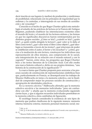 126 MARTÍN F. RÍOS SALOMA
Estudios de Historia Moderna y Contemporánea de México, n. 37, enero-junio 2009, p. 97-137.
decir inscrita en sus lugares (y medios) de producción y condiciones
de posibilidad, relacionada con los principios de regularidad que la
ordenan y la controlan, e interrogando en sus modos de acredita-
ción y de veracidad.75
Conocido es el hecho de que Roger Chartier aplicó esta metodo-
logía al estudio de las prácticas de lectura en la Francia del Antiguo
Régimen, pudiendo establecer las interrelaciones existentes entre
el mundo del texto y el mundo de los lectores-oidores y las formas
en que los significados discursivos fueron reinterpretados por los
distintos grupos sociales. ¿Cómo se leía?; ¿cuándo se leía?; ¿quién
leía?; ¿a quién estaba dirigida la lectura?; ¿qué valor se le daba al
libro como texto?; ¿qué valor tenía el libro como objeto?; ¿qué ideo-
logía se transmitía a través de los textos?; ¿qué relaciones de poder
se establecían entre el autor, el lector y los escuchas? y “¿cómo, gra-
cias a la mediación de esta lectura, construyen los individuos una
representación de ellos mismos, una comprensión de lo social,
una interpretación de su relación con el mundo natural y con lo
sagrado?” fueron, entre otras, las preguntas que Roger Chartier
hizo a los textos literarios de la Colección Azul. Con ello creaba
una nueva historia cultural o, dicho en sus propios términos, “una
historia de la construcción de la significación”.76
La nueva forma que Chartier proponía para acercarse a los pro-
cesos sociales de construcción de representaciones simbólicas hizo
que, particularmente en Francia, se desempolvaran los trabajos de
Maurice Halbwachs en torno a la memoria colectiva, con la finali-
dad de comprender mejor los procesos sociales de construcción y
apropiación de identidades colectivas.
En La memoria colectiva,77
Halbwachs afirmaba que la memoria
colectiva envolvía a las memorias individuales “pero sin confun-
dirse con ella” y añadía que la memoria evolucionaba siguiendo
ciertas leyes, y que si algunos recuerdos individuales penetraban en
la memoria colectiva, éstos cambiaban de figuración.
El sociólogo francés consideraba la existencia de seis tipos de
memoria que podían clasificarse de la siguiente manera: memoria
interna/memoria externa; memoria personal/memoria social; me-
75
Ibid., p. 61.
76
Ibid., p. IX de la introducción a la edición española de El mundo como representación...,
op. cit.
77
Maurice Halbwachs, La mémoire collective, op. cit.
 