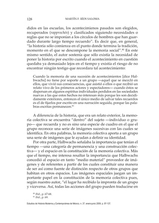 128 MARTÍN F. RÍOS SALOMA
Estudios de Historia Moderna y Contemporánea de México, n. 37, enero-junio 2009, p. 97-137.
didos en las escuelas, los acontecimienos pasados son elegidos,
recuperados (rapprochés) y clasificados siguiendo necesidades o
reglas que no se imponían a los círculos de hombres que han guar-
dado durante largo tiempo recuerdo”. Es decir que, en general,
“la historia sólo comienza en el punto donde termina la tradición,
momento en el que se descompone la memoria social”.80
En este
mismo sentido, el autor sostenía que sólo existía la necesidad de
poner la historia por escrito cuando el acontecimiento en cuestión
quedaba ya demasiado lejos en el tiempo y existía el riesgo de no
encontrar ningún testigo que recordara tal acontecimiento:
Cuando la memoria de una sucesión de acontecimientos [dice Hal-
bwachs] no tiene por soporte a un grupo —aquel que se mezcló en
ellos, que vivió sus consecuencias, que asistió a ellos o que recibió un
relato vivo de los primeros actores y espectadores— cuando éstos se
dispersan en algunos espíritus individuales perdidos en las sociedades
nuevas a las que estos hechos no interesan más porque les son decidi-
damente exteriores, entonces el único medio de salvar tales recuerdos
es el de fijarlos por escrito en una narración seguida, porque las pala-
bras escritas permanecen.81
A diferencia de la historia, que era un relato exterior, la memo-
ria colectiva se encuentra “dentro” del sujeto —individuo o gru-
po— que recuerda y no es sino una especie de cuadro en el que el
grupo reconoce una serie de imágenes sucesivas con las cuales se
identifica. En otra palabras, la memoria colectiva aporta a un grupo
una serie de imágenes que le ayudan a definir su identidad.
Por otra parte, Halbwachs señalaba la importancia que tenían el
tiempo —una categoría de permanencia y una construcción colec-
tiva— y el espacio en la constitución de la memoria colectiva. Más
que el tiempo, me interesa resaltar la importancia que Halbwachs
concedió al espacio en tanto “medio material” proveedor de imá-
genes y de referentes a partir de los cuales constituir una manera
de ser así como fuente de distinción respecto de otros grupos que
habitan en otros espacios. Las imágenes espaciales juegan un im-
portante papel en la constitución de la memoria colectiva pues,
según nuestro autor, “el lugar ha recibido la impronta de un grupo
y viceversa. Así, todas las acciones del grupo pueden traducirse en
80
Ibid., p. 67-68.
81
Ibid., p. 69.
 