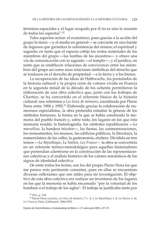 129DE LA HISTORIA DE LAS MENTALIDADES A LA HISTORIA CULTURAL
Estudios de Historia Moderna y Contemporánea de México, n. 37, enero-junio 2009, p. 97-137.
términos espaciales y el lugar ocupado por él no es sino la reunión
de todos los aspectos”.82
Tales aspectos serían: el económico, pues gracias a la acción del
grupo la tierra —y el medio en general— se convierte en una fuente
de ingresos que garantiza la subsistencia del mismo; el espiritual y
sagrado; en tanto que el espacio cobija los restos materiales de los
miembros del grupo —las tumbas de los ancestros— y ofrece una
vía de comunicación con lo sagrado —el templo—, y el jurídico, en
tanto que se establecen relaciones de convivencia entre los miem-
bros del grupo así como unas relaciones simbólicas del derecho que
se traducen en el derecho de propiedad —a la tierra y a los bienes.
La recuperación de las ideas de Halbwachs, los postulados de
la historia cultural y la propia crisis de valores vivida en Francia
en la segunda mitad de la década de los ochenta permitieron la
elaboración de una obra colectiva que, junto con los trabajos de
Chartier, se ha convertido en el referente básico de la historia
cultural: nos referimos a Les lieux de mémoire, coordinada por Pierre
Nora entre 1984 y 1992.83
Elaborada gracias la colaboración de nu-
merosos especialistas, la obra pretendía estudiar la génesis de los
símbolos franceses, la forma en la que se había construido la me-
moria del pueblo francés y, sobre todo, los lugares en los que esta
memoria residía: la historiografía, los símbolos republicanos —La
marsellesa, la bandera tricolor—, las fiestas, las conmemoraciones,
los monumentos, los museos, los edificios públicos, la literatura, la
nomenclatura de las calles, la gastronomía, etcétera. Dividida en tres
tomos —La République, La Nation, Les France— la obra se convertiría
en un referente teórico-metodológico para aquellos historiadores
que pretendían adentrarse en la construcción de las representacio-
nes colectivas y el análisis histórico de los valores semánticos de los
signos de identidad colectiva.
De entre todos los textos, son los del propio Pierre Nora los que
me parece más pertinente comentar, pues en ellos se encuentran
diversas reflexiones que son útiles para mi investigación. El obje-
tivo de esta obra colectiva era realizar un inventario de los lugares
en los que la memoria se había encarnado “por la voluntad de los
hombres o el trabajo de los siglos”. El trabajo se justificaba tanto por
82
Ibid., p. 134.
83
Pierre Nora (coord.), Les lieux de mémoire, 7 v. (t. I: La République; t. II: La Nation; t. III:
Les France), París, Gallimard, 1984-1992.
 