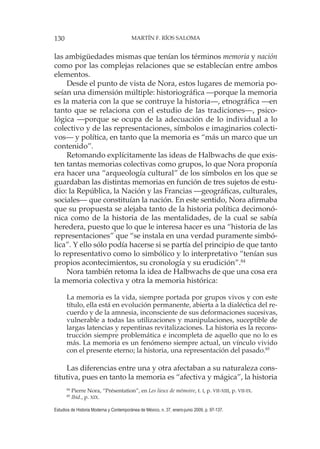 130 MARTÍN F. RÍOS SALOMA
Estudios de Historia Moderna y Contemporánea de México, n. 37, enero-junio 2009, p. 97-137.
las ambigüedades mismas que tenían los términos memoria y nación
como por las complejas relaciones que se establecían entre ambos
elementos.
Desde el punto de vista de Nora, estos lugares de memoria po-
seían una dimensión múltiple: historiográfica —porque la memoria
es la materia con la que se contruye la historia—, etnográfica —en
tanto que se relaciona con el estudio de las tradiciones—, psico-
lógica —porque se ocupa de la adecuación de lo individual a lo
colectivo y de las representaciones, símbolos e imaginarios colecti-
vos— y política, en tanto que la memoria es “más un marco que un
contenido”.
Retomando explícitamente las ideas de Halbwachs de que exis-
ten tantas memorias colectivas como grupos, lo que Nora proponía
era hacer una “arqueología cultural” de los símbolos en los que se
guardaban las distintas memorias en función de tres sujetos de estu-
dio: la República, la Nación y las Francias —geográficas, culturales,
sociales— que constituían la nación. En este sentido, Nora afirmaba
que su propuesta se alejaba tanto de la historia política decimonó-
nica como de la historia de las mentalidades, de la cual se sabía
heredera, puesto que lo que le interesa hacer es una “historia de las
representaciones” que “se instala en una verdad puramente simbó-
lica”. Y ello sólo podía hacerse si se partía del principio de que tanto
lo representativo como lo simbólico y lo interpretativo “tenían sus
propios acontecimientos, su cronología y su erudición”.84
Nora también retoma la idea de Halbwachs de que una cosa era
la memoria colectiva y otra la memoria histórica:
La memoria es la vida, siempre portada por grupos vivos y con este
título, ella está en evolución permanente, abierta a la dialéctica del re-
cuerdo y de la amnesia, inconsciente de sus deformaciones sucesivas,
vulnerable a todas las utilizaciones y manipulaciones, suceptible de
largas latencias y repentinas revitalizaciones. La historia es la recons-
trucción siempre problemática e incompleta de aquello que no lo es
más. La memoria es un fenómeno siempre actual, un vínculo vivido
con el presente eterno; la historia, una representación del pasado.85
Las diferencias entre una y otra afectaban a su naturaleza cons-
titutiva, pues en tanto la memoria es “afectiva y mágica”, la historia
84
Pierre Nora, “Présentation”, en Les lieux de mémoire, t. I, p. VII-XIII, p. VII-IX.
85
Ibid., p. XIX.
 
