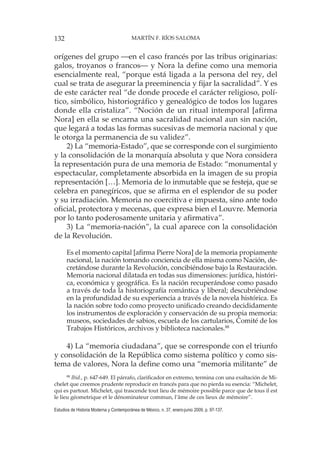 132 MARTÍN F. RÍOS SALOMA
Estudios de Historia Moderna y Contemporánea de México, n. 37, enero-junio 2009, p. 97-137.
orígenes del grupo —en el caso francés por las tribus originarias:
galos, troyanos o francos— y Nora la define como una memoria
esencialmente real, “porque está ligada a la persona del rey, del
cual se trata de asegurar la preeminencia y fijar la sacralidad”. Y es
de este carácter real “de donde procede el carácter religioso, polí-
tico, simbólico, historiográfico y genealógico de todos los lugares
donde ella cristaliza”. “Noción de un ritual intemporal [afirma
Nora] en ella se encarna una sacralidad nacional aun sin nación,
que legará a todas las formas sucesivas de memoria nacional y que
le otorga la permanencia de su validez”.
2) La “memoria-Estado”, que se corresponde con el surgimiento
y la consolidación de la monarquía absoluta y que Nora considera
la representación pura de una memoria de Estado: “monumental y
espectacular, completamente absorbida en la imagen de su propia
representación […]. Memoria de lo inmutable que se festeja, que se
celebra en panegíricos, que se afirma en el esplendor de su poder
y su irradiación. Memoria no coercitiva e impuesta, sino ante todo
oficial, protectora y mecenas, que expresa bien el Louvre. Memoria
por lo tanto poderosamente unitaria y afirmativa”.
3) La “memoria-nación”, la cual aparece con la consolidación
de la Revolución.
Es el momento capital [afirma Pierre Nora] de la memoria propiamente
nacional, la nación tomando conciencia de ella misma como Nación, de-
cretándose durante la Revolución, concibiéndose bajo la Restauración.
Memoria nacional dilatada en todas sus dimensiones: jurídica, históri-
ca, económica y geográfica. Es la nación recuperándose como pasado
a través de toda la historiografía romántica y liberal; descubriéndose
en la profundidad de su experiencia a través de la novela histórica. Es
la nación sobre todo como proyecto unificado creando decididamente
los instrumentos de exploración y conservación de su propia memoria:
museos, sociedades de sabios, escuela de los cartularios, Comité de los
Trabajos Históricos, archivos y biblioteca nacionales.88
4) La “memoria ciudadana”, que se corresponde con el triunfo
y consolidación de la República como sistema político y como sis-
tema de valores, Nora la define como una “memoria militante” de
88
Ibid., p. 647-649. El párrafo, clarificador en extremo, termina con una exaltación de Mi-
chelet que creemos prudente reproducir en francés para que no pierda su esencia: “Michelet,
qui es partout. Michelet, qui trascende tout lieu de mémoire possible parce que de tous il est
le lieu géometrique et le dénominateur commun, l’âme de ces lieux de mémoire”.
 