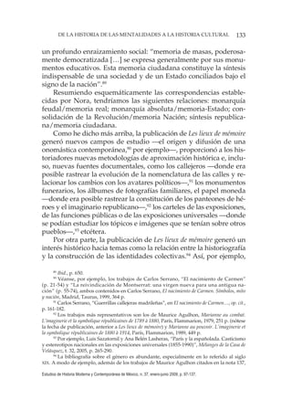 133DE LA HISTORIA DE LAS MENTALIDADES A LA HISTORIA CULTURAL
Estudios de Historia Moderna y Contemporánea de México, n. 37, enero-junio 2009, p. 97-137.
un profundo enraizamiento social: “memoria de masas, poderosa-
mente democratizada […] se expresa generalmente por sus monu-
mentos educativos. Esta memoria ciudadana constituye la síntesis
indispensable de una sociedad y de un Estado conciliados bajo el
signo de la nación”.89
Resumiendo esquemáticamente las correspondencias estable-
cidas por Nora, tendríamos las siguientes relaciones: monarquía
feudal/memoria real; monarquía absoluta/memoria-Estado; con-
solidación de la Revolución/memoria Nación; síntesis republica-
na/memoria ciudadana.
Como he dicho más arriba, la publicación de Les lieux de mémoire
generó nuevos campos de estudio —el origen y difusión de una
onomástica contemporánea,90
por ejemplo—, proporcionó a los his-
toriadores nuevas metodologías de aproximación histórica e, inclu-
so, nuevas fuentes documentales, como los callejeros —donde era
posible rastrear la evolución de la nomenclatura de las calles y re-
lacionar los cambios con los avatares políticos—,91
los monumentos
funerarios, los álbumes de fotografías familiares, el papel moneda
—donde era posible rastrear la constitución de los panteones de hé-
roes y el imaginario republicano—,92
los carteles de las exposiciones,
de las funciones públicas o de las exposiciones universales —donde
se podían estudiar los tópicos e imágenes que se tenían sobre otros
pueblos—,93
etcétera.
Por otra parte, la publicación de Les lieux de mémoire generó un
interés histórico hacia temas como la relación entre la historiografía
y la construcción de las identidades colectivas.94
Así, por ejemplo,
89
Ibid., p. 650.
90
Véanse, por ejemplo, los trabajos de Carlos Serrano, “El nacimiento de Carmen”
(p. 21-54) y “La reivindicación de Montserrat: una virgen nueva para una antigua na-
ción” (p. 55-74), ambos contenidos en Carlos Serrano, El nacimiento de Carmen. Símbolos, mito
y nación, Madrid, Taurus, 1999, 364 p.
91
Carlos Serrano, “Guerrillas callejeras madrileñas”, en El nacimiento de Carmen…, op. cit.,
p. 161-182.
92
Los trabajos más representativos son los de Maurice Agulhon, Marianne au combat.
L’imaginerie et la symbolique républicaines de 1789 à 1880, París, Flammarion, 1979, 251 p. (nótese
la fecha de publicación, anterior a Les lieux de mémoire) y Marianne au pouvoir. L’imaginerie et
la symbolique républicaines de 1880 à 1914, París, Flammarion, 1989, 449 p.
93
Por ejemplo, Luis Sazatornil y Ana Belén Lasheras, “París y la españolada. Casticismo
y estereotipos nacionales en las exposiciones universales (1855-1990)”, Mélanges de la Casa de
Velásquez, t. 32, 2005, p. 265-290.
94
La bibliografía sobre el género es abundante, especialmente en lo referido al siglo
XIX. A modo de ejemplo, además de los trabajos de Maurice Agulhon citados en la nota 137,
 