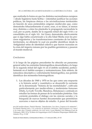 135DE LA HISTORIA DE LAS MENTALIDADES A LA HISTORIA CULTURAL
Estudios de Historia Moderna y Contemporánea de México, n. 37, enero-junio 2009, p. 97-137.
que analizaba la forma en que los distintos nacionalismos europeos
—desde Inglaterra hasta Serbia— intentaban justificar las acciones
políticas, las limpiezas étnicas o las reivindicaciones territoriales
en función de unos pretendidos orígenes medievales que, como
demostraba fehacientemente el autor, eran, si no falsos, al menos
muy distintos a cómo los planteaba la propaganda nacionalista la
cual, por su parte, databa de la segunda mitad del siglo XVIII y se
consolidaba en el siglo XIX. Así Geary demostraba efectivamente
que si algo había caracterizado a la alta Edad Media eran los pro-
cesos migratorios y las transformaciones constantes de los límites
territoriales, no obstante lo cual era posible identificar desde la
Antigüedad señas de identidad colectiva que fueron recreadas en
la crisis del imperio romano por los pueblos germánicos y pasaron
al mundo medieval.
Conclusiones
A lo largo de las páginas precedentes he ofrecido un panaroma
general sobre las corrientes historiográficas desarrolladas a lo largo
de la segunda mitad del siglo XX en el ámbito occidental, particu-
larmente en el ámbito europeo y norteamericano. Esta síntesis, de
naturaleza descriptiva y estrictamente historiográfica, nos permite
identificar dos momentos historiográficos:
1. Las décadas de 1960 y 1970 en las que como una respuesta
a la historia serial y cuantitativa se desarrolló la corriente
de la denominada “historia de las mentalidades”, cultivada
particularmente por medievalistas y modernistas franceses
(Duby, Le Goff, Vovelle, Mandrou, Delumeau) y centrada en
estudiar las formas de pensar de la sociedades pretéritas. Esta
corriente postulaba el diálogo con las ciencias sociales y la
búsqueda de nuevas fuentes documentales que permitieran
acercarse a nuevos objetos de estudio. A pesar del fecundo
pos del medievalismo. Patrick Henriet, “Introduction. Les clercs, l’espace et la mémoire”,
en Patrick Henriet (ed.), À la recherche de légitimités chrétiennes. Répresentations de l’espace
et du temps dans l’Espagne médiévale (IXe-XIIIe siècle), Lyon/Madrid, ENS Éditions/Casa de
Velázquez, 2003, 311 p. (Cahiers de Linguistique et de Civilisation Hispaniques Médiévales.
Annexe, 15), p. 11-28.
 