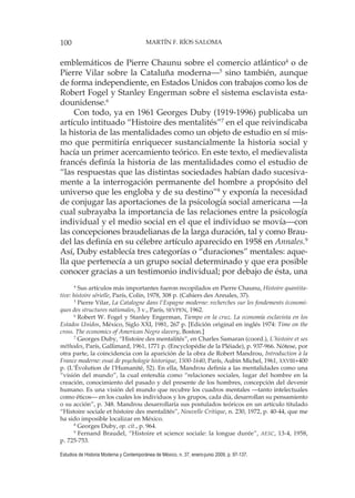 100 MARTÍN F. RÍOS SALOMA
Estudios de Historia Moderna y Contemporánea de México, n. 37, enero-junio 2009, p. 97-137.
emblemáticos de Pierre Chaunu sobre el comercio atlántico4
o de
Pierre Vilar sobre la Cataluña moderna—5
sino también, aunque
de forma independiente, en Estados Unidos con trabajos como los de
Robert Fogel y Stanley Engerman sobre el sistema esclavista esta-
dounidense.6
Con todo, ya en 1961 Georges Duby (1919-1996) publicaba un
artículo intituado “Histoire des mentalités”7
en el que reivindicaba
la historia de las mentalidades como un objeto de estudio en sí mis-
mo que permitiría enriquecer sustancialmente la historia social y
hacía un primer acercamiento teórico. En este texto, el medievalista
francés definía la historia de las mentalidades como el estudio de
“las respuestas que las distintas sociedades habían dado sucesiva-
mente a la interrogación permanente del hombre a propósito del
universo que les engloba y de su destino”8
y exponía la necesidad
de conjugar las aportaciones de la psicología social americana —la
cual subrayaba la importancia de las relaciones entre la psicología
individual y el medio social en el que el individuo se movía—con
las concepciones braudelianas de la larga duración, tal y como Brau-
del las definía en su célebre artículo aparecido en 1958 en Annales.9
Así, Duby establecía tres categorías o “duraciones” mentales: aque-
lla que pertenecía a un grupo social determinado y que era posible
conocer gracias a un testimonio individual; por debajo de ésta, una
4
Sus artículos más importantes fueron recopilados en Pierre Chaunu, Histoire quantita-
tive: histoire sérielle, París, Colin, 1978, 308 p. (Cahiers des Annales, 37).
5
Pierre Vilar, La Catalogne dans l’Espagne moderne: recherches sur les fondements économi-
ques des structures nationales, 3 v., París, SEVPEN, 1962.
6
Robert W. Fogel y Stanley Engerman, Tiempo en la cruz. La economía esclavista en los
Estados Unidos, México, Siglo XXI, 1981, 267 p. [Edición original en inglés 1974: Time on the
cross. The economics of American Negro slavery, Boston.]
7
Georges Duby, “Histoire des mentalités”, en Charles Samaran (coord.), L’histoire et ses
méthodes, París, Gallimard, 1961, 1771 p. (Encyclopédie de la Pléiade), p. 937-966. Nótese, por
otra parte, la coincidencia con la aparición de la obra de Robert Mandrou, Introduction à la
France moderne: essai de psychologie historique, 1500-1640, París, Aubin Michel, 1961, XXVIII+400
p. (L’Évolution de l’Humanité, 52). En ella, Mandrou definía a las mentalidades como una
“visión del mundo”, la cual entendía como “relaciones sociales, lugar del hombre en la
creación, conocimiento del pasado y del presente de los hombres, concepción del devenir
humano. Es una visión del mundo que recubre los cuadros mentales —tanto intelectuales
como éticos— en los cuales los individuos y los grupos, cada día, desarrollan su pensamiento
o su acción”, p. 348. Mandrou desarrollaría sus postulados teóricos en un artículo titulado
“Histoire sociale et histoire des mentalités”, Nouvelle Critique, n. 230, 1972, p. 40-44, que me
ha sido imposible localizar en México.
8
Georges Duby, op. cit., p. 964.
9
Fernand Braudel, “Histoire et science sociale: la longue durée”, AESC, 13-4, 1958,
p. 725-753.
 
