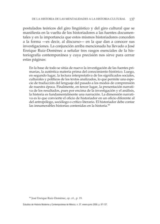 137DE LA HISTORIA DE LAS MENTALIDADES A LA HISTORIA CULTURAL
Estudios de Historia Moderna y Contemporánea de México, n. 37, enero-junio 2009, p. 97-137.
postulados teóricos del giro lingüístico y del giro cultural que se
manifiesta en la vuelta de los historiadores a las fuentes documen-
tales y en la importancia que estos mismos historiadores conceden
a la forma —es decir, al discurso— en la que dan a conocer sus
investigaciones. La conjunción arriba mencionada ha llevado a José
Enrique Ruiz-Domènec a señalar tres rasgos esenciales de la his-
toriografía contemporánea y cuya precisión nos sirve para cerrar
estas páginas:
En la base de todo se sitúa de nuevo la investigación de las fuentes pri-
marias, la auténtica materia prima del conocimiento histórico. Luego,
en segundo lugar, la lectura interpretativa de los significados sociales,
culturales y políticos de los textos analizados, lo que permite una espe-
cie de traducción del lenguaje del pasado a los modos de comprensión
de nuestra época. Finalmente, en tercer lugar, la presentación narrati-
va de los resultados, pues por encima de la investigación y el análisis,
la historia es fundamentalmente una narración. La dimensión narrati-
va es lo que convierte el oficio de historiador en un oficio diferente al
del antropólogo, sociólogo o crítico literario. El historiador debe contar
las innumerables historias contenidas en la historia.99
99
José Enrique Ruiz-Domènec, op. cit., p. 19.
 