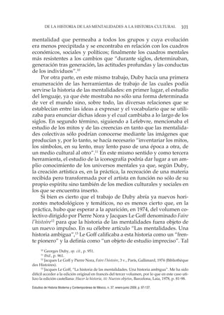 101DE LA HISTORIA DE LAS MENTALIDADES A LA HISTORIA CULTURAL
Estudios de Historia Moderna y Contemporánea de México, n. 37, enero-junio 2009, p. 97-137.
mentalidad que permeaba a todos los grupos y cuya evolución
era menos precipitada y se encontraba en relación con los cuadros
económicos, sociales y políticos; finalmente los cuadros mentales
más resistentes a los cambios que “durante siglos, determinaban,
generación tras generación, las actitudes profundas y las conductas
de los individuos”.10
Por otra parte, en este mismo trabajo, Duby hacía una primera
enumeración de las herramientas de trabajo de las cuales podía
servirse la historia de las mentalidades: en primer lugar, el estudio
del lenguaje, ya que éste mostraba no sólo una forma determinada
de ver el mundo sino, sobre todo, las diversas relaciones que se
establecían entre las ideas a expresar y el vocabulario que se utili-
zaba para enunciar dichas ideas y el cual cambiaba a lo largo de los
siglos. En segundo término, siguiendo a Lefebvre, mencionaba el
estudio de los mitos y de las creencias en tanto que las mentalida-
des colectivas sólo podrían conocerse mediante las imágenes que
producían y, por lo tanto, se hacía necesario “inventariar los mitos,
los símbolos, en su lento, muy lento paso de una época a otra, de
un medio cultural al otro”.11
En este mismo sentido y como tercera
herramienta, el estudio de la iconografía podría dar lugar a un am-
plio conocimiento de los universos mentales ya que, según Duby,
la creación artística es, en la práctica, la recreación de una materia
recibida pero transformada por el artista en función no sólo de su
propio espíritu sino también de los medios culturales y sociales en
los que se encuentra inserto.
Si bien es cierto que el trabajo de Duby abría ya nuevos hori-
zontes metodológicos y temáticos, no es menos cierto que, en la
práctica, hubo que esperar a la aparición, en 1974, del volumen co-
lectivo dirigido por Pierre Nora y Jacques Le Goff denominado Faire
l’histoire12
para que la historia de las mentalidades fuera objeto de
un nuevo impulso. En su célebre artículo “Las mentalidades. Una
historia ambigua”,13
Le Goff calificaba a esta historia como un “fren-
te pionero” y la definía como “un objeto de estudio impreciso”. Tal
10
Georges Duby, op. cit., p. 951.
11
Ibid., p. 961.
12
Jacques Le Goff y Pierre Nora, Faire l’histoire, 3 v., París, Gallimard, 1974 (Bibliothèque
des Histoires).
13
Jacques Le Goff, “La historia de las mentalidades. Una historia ambigua”. Me ha sido
difícil acceder a la edición original en francés del tercer volumen, por lo que en este caso uti-
lizo la edición castellana: Hacer la historia, III: Nuevos objetos, Barcelona, Laia, 1978, p. 81-98.
 