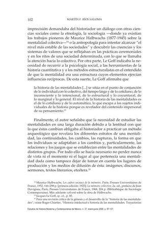 102 MARTÍN F. RÍOS SALOMA
Estudios de Historia Moderna y Contemporánea de México, n. 37, enero-junio 2009, p. 97-137.
imprecisión demandaba del historiador un diálogo con otras cien-
cias sociales como la etnología, la sociología —donde ya existían
los trabajos pioneros de Maurice Halbwachs (1877-1945) sobre la
mentalidad colectiva—14
o la antropología para intentar alcanzar “el
nivel más estable de las sociedades” y descubrir las creencias y los
sistemas de valores que se reflejaban en las prácticas ceremoniales
y en los ritos de una sociedad determinada, con lo que se llamaba
la atención hacia lo colectivo. Por otra parte, Le Goff indicaba la ne-
cesidad de recurrir a la psicología social, a las herramientas de la
historia cuantitativa y a los métodos estructuralistas en el entendido
de que la mentalidad era una estructura cuyos elementos ejercían
influencias recíprocas. De esta suerte, Le Goff afirmaba que
la historia de las mentalidades [...] se sitúa en el punto de conjunción
de lo individual con lo colectivo, del tiempo largo y de lo cotidiano, de lo
inconsciente y lo intencional, de lo estructural y lo coyuntural, de
lo marginal y lo general. El nivel de la historia de las mentalidades es
el de lo cotidiano y de lo automático, lo que escapa a los sujetos indi-
viduales de la historia porque es revelador del contenido impersonal
de su pensamiento.15
Finalmente, el autor señalaba que la necesidad de estudiar las
mentalidades en una larga duración debido a la lentitud con que
la que éstas cambian obligaba al historiador a practicar un método
arqueológico que revelara los diferentes estratos de una mentali-
dad, las continuidades, los cambios, las rupturas, la forma en que
los individuos se adaptaban a los cambios y, particularmente, las
relaciones y los juegos que se establecían entre las mentalidades de
distintos grupos. Por todo ello se hacía necesario no perder nunca
de vista ni el momento ni el lugar al que pertenecía una mentali-
dad dada como tampoco dejar de tomar en cuenta los lugares de
producción y los medios de difusión de ésta: imágenes, discursos,
sermones, textos literarios, etcétera.16
14
Maurice Halbwachs, Les cadres sociaux de la mémoire, París, Presses Universitaires de
France, 1952, VIII+298 p. [primera edición: 1925]; La mémoire collective, 2a. ed., prefacio de Jean
Duvignau, París, Presses Universitaires de France, 1968, 204 p. (Bibliothèque de Sociologie
Contemporaine). Más adelante volveré sobre la obra de Halbwachs.
15
Jacques Le Goff, op. cit., p. 85.
16
Para una revisión crítica de la génesis y el desarrollo de la “historia de las mentalida-
des”, véase Roger Chartier, “Historia intelectual e historia de las mentalidades. Trayectorias
 