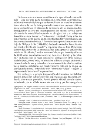 103DE LA HISTORIA DE LAS MENTALIDADES A LA HISTORIA CULTURAL
Estudios de Historia Moderna y Contemporánea de México, n. 37, enero-junio 2009, p. 97-137.
De forma más o menos simultánea a la aparición de este artí-
culo —que por otra parte no hacía sino condensar las propuestas
teóricas y metodológicas que se desarrollaban en aquellos momen-
tos— vieron la luz de la imprenta diversas obras que con el tiem-
po se convertirían en clásicos de la historia de las mentalidades.
Inauguraban la serie las investigaciones de Michel Vovelle sobre
el cambio de mentalidad operado en el siglo XVIII y su reflejo en
las actitudes ante la muerte,17
así como el trabajo de Duby sobre las
concepciones de la guerra en la sociedad feudal y su influencia en
los acontecimientos bélicos.18
Poco después aparecía un primer tra-
bajo de Philippe Ariès (1914-1984) dedicado a estudiar las actitudes
del hombre frente a la muerte19
y el primer libro de Jean Delumeau
dentro del ámbito de las mentalidades consagrado al estudio del
miedo en Occidente;20
a ellos se sumaría la propia investigación de
Le Goff sobre las relaciones entre el tiempo, el trabajo y la cultu-
ra.21
En todas ellas se hacía evidente el diálogo con otras ciencias
sociales pero, sobre todo, se mostraba el hecho de que una forma
determinada de ver y entender el mundo condicionaba las actitu-
des y acciones cotidianas del hombre mucho más allá de lo que un
estructuralismo mal entendido o un “marxismo vulgar” —según la
expresión de Vovelle—22
lo postulaban.
Sin embargo, la propia imprecisión del término mentalidad
pronto generó un debate entre los especialistas que buscaban de-
finirlo con mayor precisión. Fue el propio Michel Vovelle quien,
autorizado por su sólida formación marxista y por la envergadura
y preguntas”, en Roger Chartier, El mundo como representación. Historia cultural: entre práctica
y representación, trad. Claudia Ferrari, Barcelona, Gedisa, 1999, 276 p., p. 13-44.
17
Michel Vovelle, Piété baroque et déchristianisation en Provence au XVIIIème siècle: les at-
titudes devant la mort d’après les clauses des testaments, París, Plon, 1973, 697 p. (Civilisation et
Mentalités). Diez años después, Vovelle ampliaría los marcos temporales de su estudio: La
mort en Occident de 1300 à nos jours, París, Gallimard, 1983, 732 p. (Bibliothèque Ilustrée des
Histoires).
18
Georges Duby, Le dimanche de Bouvines, París, Gallimard, 1973, 303 p.
19
Philippe Ariès, L’homme devant la mort, París, Éditions du Seuil, 1977, 641 p. Ya en
1960 había publicado L’enfance et la vie familiale sous l’Ancien Régime, París, Librairie Plon,
1960, 503 p.
20
Jean Delumeau, La peur en Occident XIVe-XVIIIe siècles: une cité assiégée, París, 1978, 485 p.
Una decena de años más tarde publicaría L’aveu et le pardon: les difficultés de la confesion XIIIe-
XVIIIe siècle, París, Fayard, 1990, 194 p.
21
Jacques Le Goff, Pour une autre Moyen Age. Temps, travail et culture en Occident, París,
Gallimard, 1977 (Bibliothèque des Histoires).
22
Michel Vovelle, Idéologies et mentalités, París, Librairie François Maspero, 1982, 328 p.,
p. 7.
 