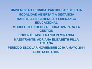 UNIVERSIDAD TECNICA  PARTICULAR DE LOJA MODALIDAD ABIERTA Y A DISTANCIA MAESTRIA EN GERENCIA Y LIDERAZGO EDUCACIONAL MODULO TECNOLOGIA EDUCATIVA PARA LA GESTION DOCENTE: MSc  FRANKLIN MIRANDA MAESTRANTE: ADRIANA ELIZABETH PILLA TITUAÑA PERIODO ESCOLAR NOVIEMBRE 2010 A MAYO 2011 QUITO-ECUADOR 
