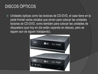 DISCOS ÓPTICOS

   Unidades ópticas como las lectoras de CD-DVD, el case tiene en la
    parte frontal varios zócalos que sirven para colocar las unidades
    lectoras de CD-DVD, como también para colocar las unidades de
    disquetera (que hoy en día están cayendo en desuso, pero se
    siguen aun se siguen trabajando).
 