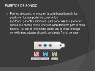PUERTOS DE SONIDO

   Puertos de sonido, tenemos en la parte frontal también los
    puertos en los que podemos conectar los
    audífonos, parlantes, micrófono, para poder usarlos. (Tener en
    cuenta que el case puede tener conexión delantera pero la placa
    base no, así que si no funciona puede que la placa no tenga
    conexión para adaptar el sonido en la parte frontal del case)
 