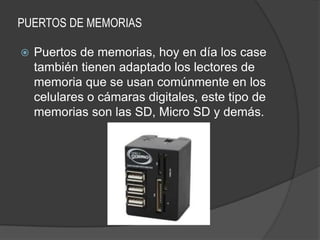 PUERTOS DE MEMORIAS

   Puertos de memorias, hoy en día los case
    también tienen adaptado los lectores de
    memoria que se usan comúnmente en los
    celulares o cámaras digitales, este tipo de
    memorias son las SD, Micro SD y demás.
 