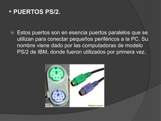 • PUERTOS PS/2.

   Estos puertos son en esencia puertos paralelos que se
    utilizan para conectar pequeños periféricos a la PC. Su
    nombre viene dado por las computadoras de modelo
    PS/2 de IBM, donde fueron utilizados por primera vez.
 