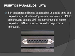 PUERTOS PARALELOS (LPT):

   Son conectores utilizados para realizar un enlace entre dos
    dispositivos; en el sistema lógico se le conoce como LPT. El
    primer puerto paralelo LPT1 es normalmente el mismo
    dispositivo PRN (nombre del dispositivo lógico de la
    impresora).
 