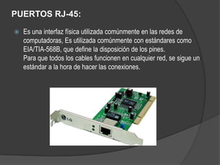 PUERTOS RJ-45:

   Es una interfaz física utilizada comúnmente en las redes de
    computadoras, Es utilizada comúnmente con estándares como
    EIA/TIA-568B, que define la disposición de los pines.
    Para que todos los cables funcionen en cualquier red, se sigue un
    estándar a la hora de hacer las conexiones.
 