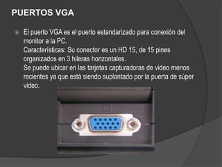 PUERTOS VGA

   El puerto VGA es el puerto estandarizado para conexión del
    monitor a la PC.
    Características: Su conector es un HD 15, de 15 pines
    organizados en 3 hileras horizontales.
    Se puede ubicar en las tarjetas capturadoras de video menos
    recientes ya que está siendo suplantado por la puerta de súper
    video.
 