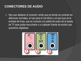 CONECTORES DE AUDIO

   Hay que destacar el conector verde que es donde se conecta los
    altavoces normales, el rojo para el micrófono y el azul que es la
    entrada de línea, que se conecta a la salida de audio de la tarjeta
    de TV para poder escucharla o a cualquier fuente de sonido que
    queramos digitalizar.
 
