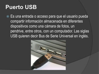 Puerto USB
   Es una entrada o acceso para que el usuario pueda
    compartir información almacenada en diferentes
    dispositivos como una cámara de fotos, un
    pendrive, entre otros, con un computador. Las siglas
    USB quieren decir Bus de Serie Universal en inglés.
 