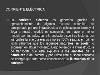 CORRIENTE ELÉCTRICA


   La corriente eléctrica es generada gracias al
    aprovechamiento de algunos recursos naturales, es
    transportada por una infraestructura de cables sobre torres y al
    llega a nuestra ciudad es consumida en mayor o menor
    medida por las industrias y la población; son tres factores por
    los cuales la energía eléctrica no es 100% segura, en primer
    lugar sabemos que los recursos naturales se agotan o
    escasean en algún momento, luego tenemos la infraestructura
    de transporte que esta expuesta a los embates de la
    naturaleza o del hombre y por ultimo está el sobre consumo
    de energía que trae como consecuencia la fluctuación de la
    corriente.
 