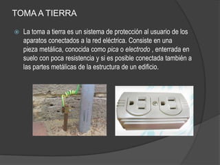 TOMA A TIERRA

   La toma a tierra es un sistema de protección al usuario de los
    aparatos conectados a la red eléctrica. Consiste en una
    pieza metálica, conocida como pica o electrodo , enterrada en
    suelo con poca resistencia y si es posible conectada también a
    las partes metálicas de la estructura de un edificio.
 