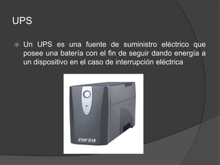 UPS

   Un UPS es una fuente de suministro eléctrico que
    posee una batería con el fin de seguir dando energía a
    un dispositivo en el caso de interrupción eléctrica
 