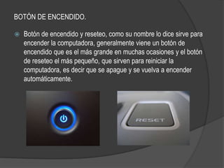 BOTÓN DE ENCENDIDO.

   Botón de encendido y reseteo, como su nombre lo dice sirve para
    encender la computadora, generalmente viene un botón de
    encendido que es el más grande en muchas ocasiones y el botón
    de reseteo el más pequeño, que sirven para reiniciar la
    computadora, es decir que se apague y se vuelva a encender
    automáticamente.
 