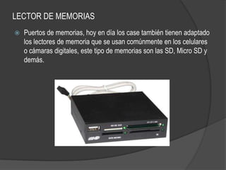 LECTOR DE MEMORIAS
   Puertos de memorias, hoy en día los case también tienen adaptado
    los lectores de memoria que se usan comúnmente en los celulares
    o cámaras digitales, este tipo de memorias son las SD, Micro SD y
    demás.
 