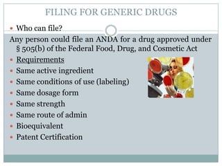 FILING FOR GENERIC DRUGSWho can file?Any person could file an ANDA for a drug approved under § 505(b) of the Federal Food, Drug, and Cosmetic ActRequirementsSame active ingredientSame conditions of use (labeling)Same dosage formSame strengthSame route of adminBioequivalentPatent Certification