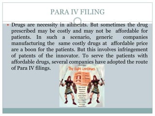 PARA IV FILINGDrugs are necessity in ailments. But sometimes the drug prescribed may be costly and may not be  affordable for patients. In such a scenario, generic  companies manufacturing the  same costly drugs at  affordable price  are a boon for the patients. But this involves infringement of patents of the innovator. To serve the patients with affordable drugs, several companies have adopted the route of Para IV filings.
