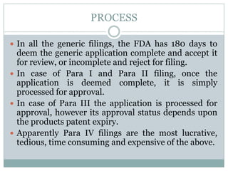 PROCESSIn all the generic filings, the FDA has 180 days to deem the generic application complete and accept it for review, or incomplete and reject for filing.In case of Para I and Para II filing, once the application is deemed complete, it is simply processed for approval. In case of Para III the application is processed for approval, however its approval status depends upon the products patent expiry. Apparently Para IV filings are the most lucrative, tedious, time consuming and expensive of the above.