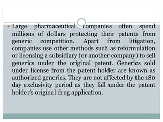 Large pharmaceutical companies often spend millions of dollars protecting their patents from generic competition. Apart from litigation, companies use other methods such as reformulation or licensing a subsidiary (or another company) to sell generics under the original patent. Generics sold under license from the patent holder are known as authorized generics. They are not affected by the 180 day exclusivity period as they fall under the patent holder's original drug application.