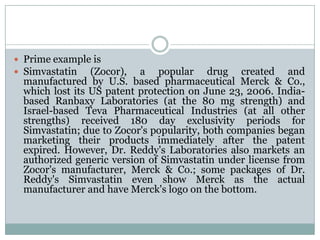 Prime example isSimvastatin (Zocor), a popular drug created and manufactured by U.S. based pharmaceutical Merck & Co., which lost its US patent protection on June 23, 2006. India-based Ranbaxy Laboratories (at the 80 mg strength) and Israel-based Teva Pharmaceutical Industries (at all other strengths) received 180 day exclusivity periods for Simvastatin; due to Zocor's popularity, both companies began marketing their products immediately after the patent expired. However, Dr. Reddy's Laboratories also markets an authorized generic version of Simvastatin under license from Zocor's manufacturer, Merck & Co.; some packages of Dr. Reddy's Simvastatin even show Merck as the actual manufacturer and have Merck's logo on the bottom.