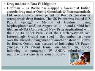 Drug makers in Para IV LitigationHoffman – La Roche has slapped a lawsuit at Indian generic drug maker Orchid Chemicals & Pharmaceuticals Ltd. over a newly issued patent for Roche's blockbuster osteoporosis drug Boniva. The US Patent was issued (US Patent 7410957 - Method of treatment using bisphosphonic acid) on August 12, 2008 and Orchid had filed an ANDA (Abbreviated New Drug Application) with the USFDA under Para IV of the Hatch-Waxman Act. Interestingly, Orchid was sued in September last year over the alleged infringement of another patent of Boniva by Roche. Orchid was accused of infringing US Patent 7192938 (US Patent Issued on March 20, 2007) following its paragraph IV ANDA submission to manufacture a generic version of Boniva.