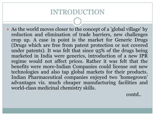 INTRODUCTIONAs the world moves closer to the concept of a 'global village' by reduction and elimination of trade barriers, new challenges crop up. A case in point is the market for Generic Drugs (Drugs which are free from patent protection or not covered under patents). It was felt that since 95% of the drugs being marketed in India were generics, introduction of a new IPR regime would not affect prices. Rather it was felt that the benefits were more-Indian Companies could license out new technologies and also tap global markets for their products. Indian Pharmaceutical companies enjoyed two 'homegrown' advantages viz. much cheaper manufacturing facilities and world-class medicinal chemistry skills.                                                                                                      contd..