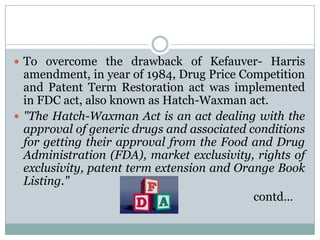 To overcome the drawback of Kefauver- Harris amendment, in year of 1984, Drug Price Competition and Patent Term Restoration act was implemented in FDC act, also known as Hatch-Waxman act."The Hatch-Waxman Act is an act dealing with the approval of generic drugs and associated conditions for getting their approval from the Food and Drug Administration (FDA), market exclusivity, rights of exclusivity, patent term extension and Orange Book Listing."contd…